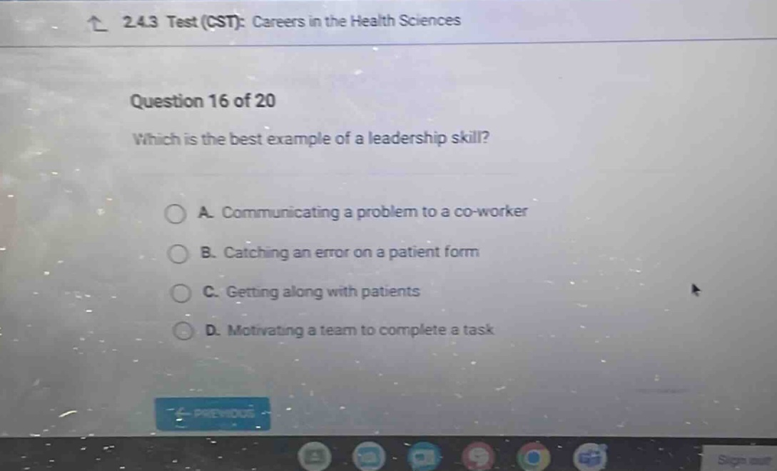 2.4.3 test (cst): careers in the health sciences question 16 of 20 which is the best example of a leadership skill? a. communicating a problem to a co - worker b. catching an error on a patient form c. getting along with patients d. motivating a team to complete a task