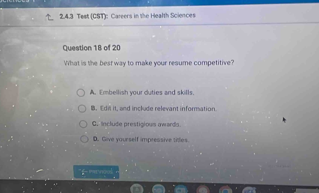 2.4.3 test (cst): careers in the health sciences question 18 of 20 what is the best way to make your resume competitive? a. embellish your duties and skills. b. edit it, and include relevant information. c. include prestigious awards. d. give yourself impressive titles.