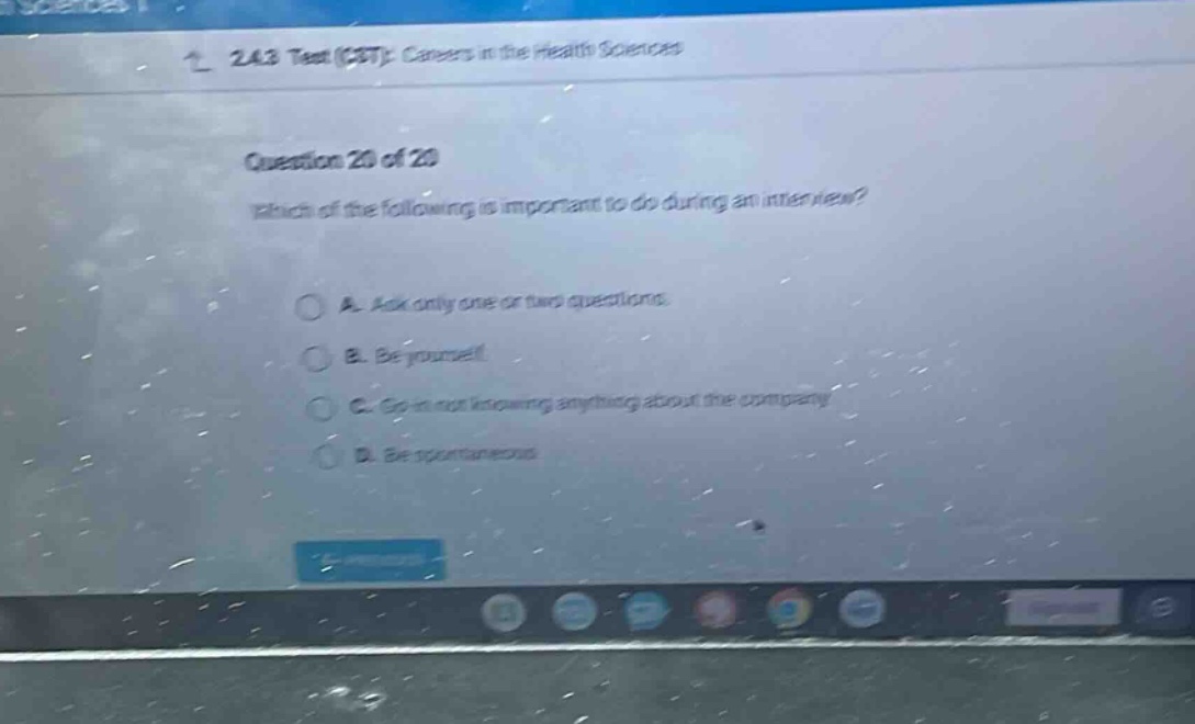 2.4.3 test (cst): careers in the health sciences\nquestion 20 of 20\nwhich of the following is important to do during an interview?\na. ask only one or two questions.\nb. be yourself.\nc. go in not knowing anything about the company.\nd. be spontaneous.