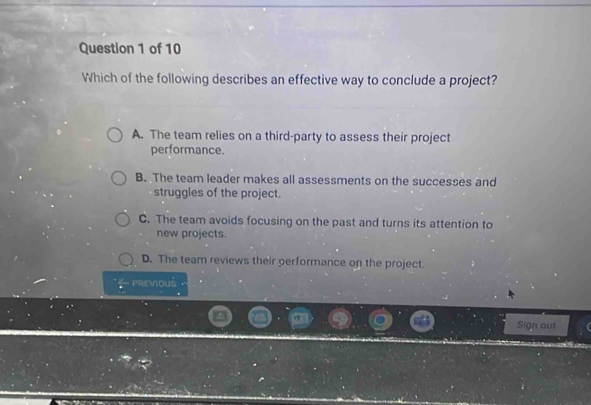 question 1 of 10 which of the following describes an effective way to conclude a project? a. the team relies on a third - party to assess their project performance. b. the team leader makes all assessments on the successes and struggles of the project. c. the team avoids focusing on the past and turns its attention to new projects. d. the team reviews their performance on the project.