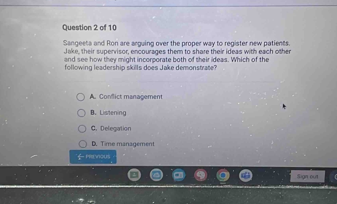 question 2 of 10\nsangeeta and ron are arguing over the proper way to register new patients. jake, their supervisor, encourages them to share their ideas with each other and see how they might incorporate both of their ideas. which of the following leadership skills does jake demonstrate?\na. conflict management\nb. listening\nc. delegation\nd. time management
