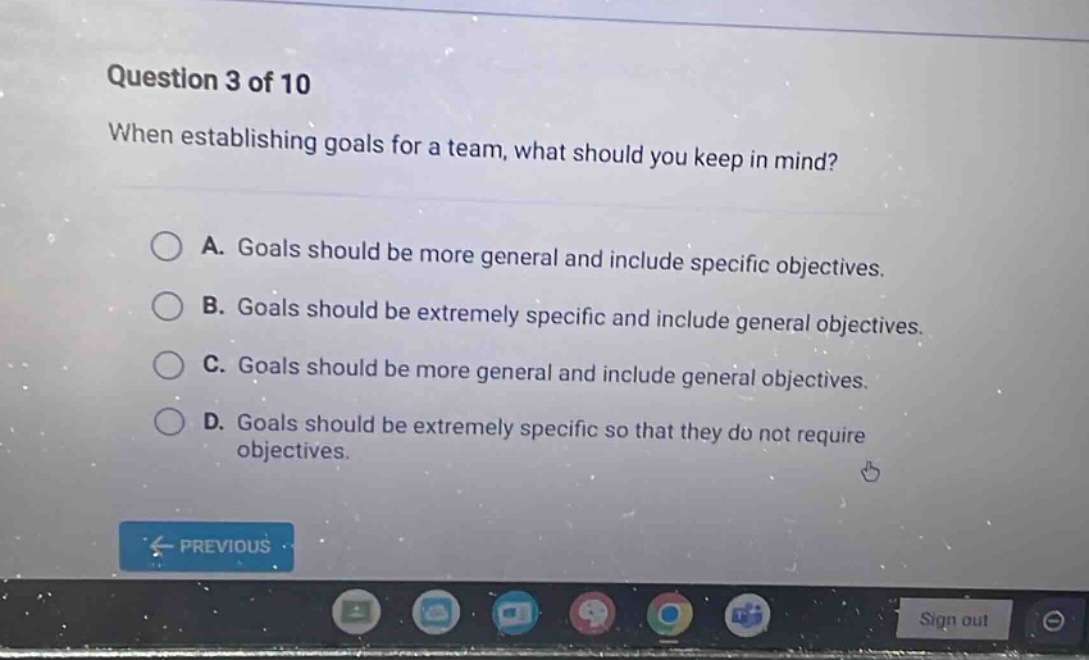 question 3 of 10 when establishing goals for a team, what should you keep in mind? a. goals should be more general and include specific objectives. b. goals should be extremely specific and include general objectives. c. goals should be more general and include general objectives. d. goals should be extremely specific so that they do not require objectives.
