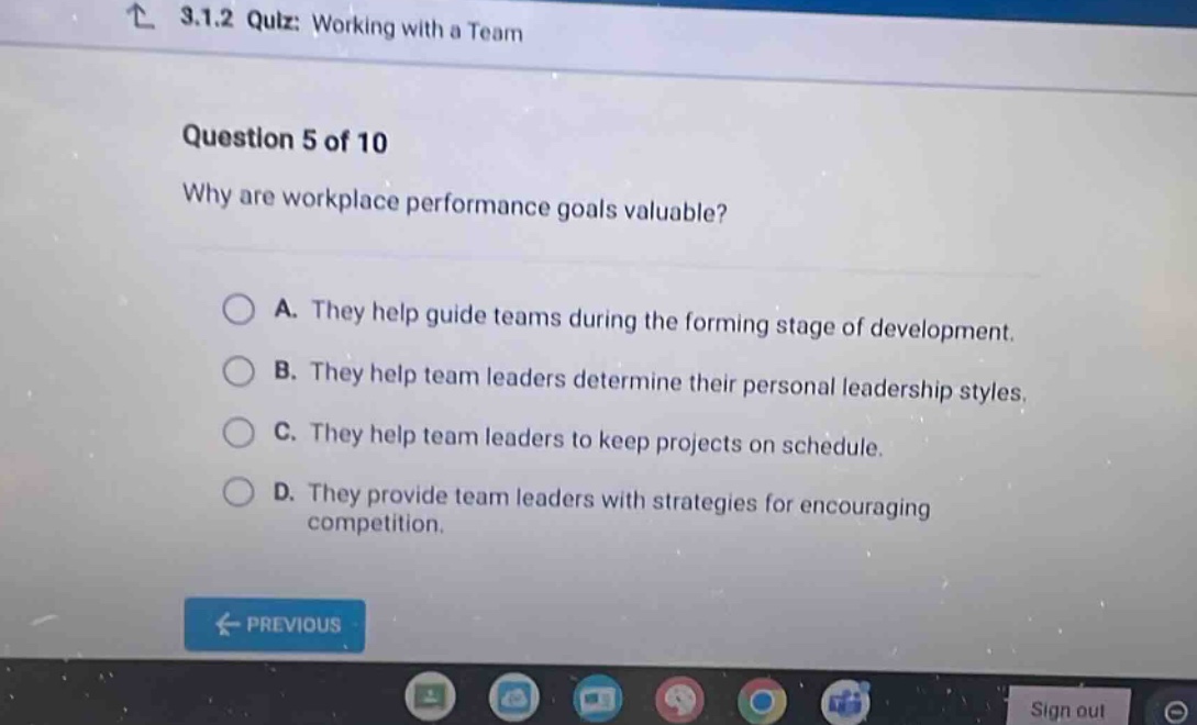 3.1.2 quiz: working with a team\nquestion 5 of 10\nwhy are workplace performance goals valuable?\na. they help guide teams during the forming stage of development.\nb. they help team leaders determine their personal leadership styles.\nc. they help team leaders to keep projects on schedule.\nd. they provide team leaders with strategies for encouraging competition.