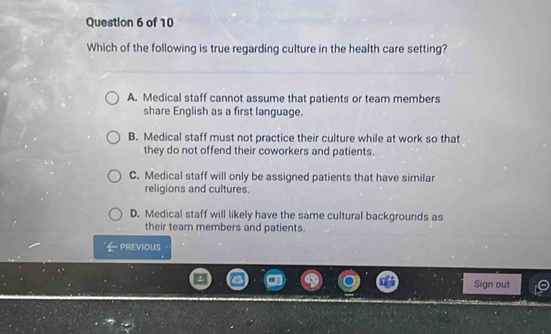 question 6 of 10 which of the following is true regarding culture in the health care setting? a. medical staff cannot assume that patients or team members share english as a first language. b. medical staff must not practice their culture while at work so that they do not offend their coworkers and patients. c. medical staff will only be assigned patients that have similar religions and cultures. d. medical staff will likely have the same cultural backgrounds as their team members and patients.