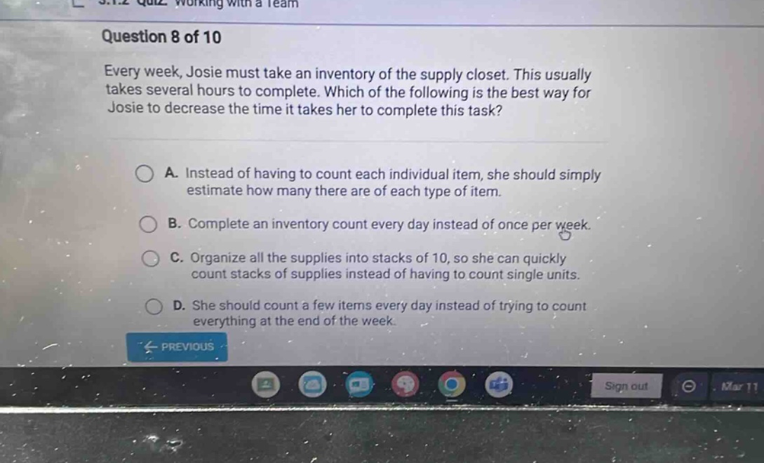 question 8 of 10\nevery week, josie must take an inventory of the supply closet. this usually takes several hours to complete. which of the following is the best way for josie to decrease the time it takes her to complete this task?\na. instead of having to count each individual item, she should simply estimate how many there are of each type of item.\nb. complete an inventory count every day instead of once per week.\nc. organize all the supplies into stacks of 10, so she can quickly count stacks of supplies instead of having to count single units.\nd. she should count a few items every day instead of trying to count everything at the end of the week.