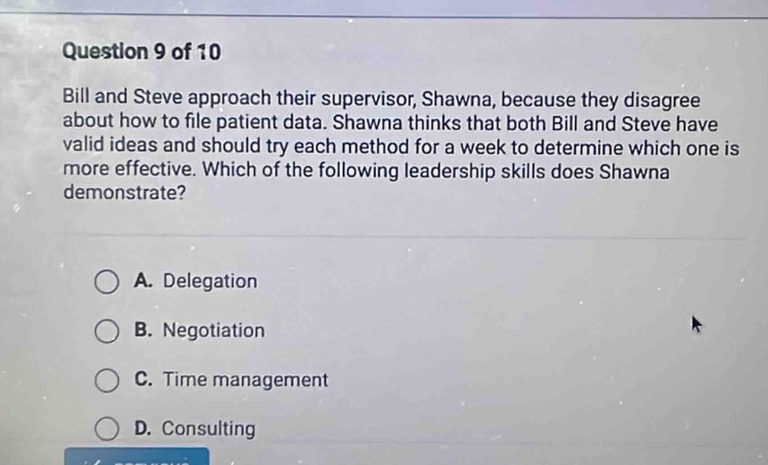 question 9 of 10 bill and steve approach their supervisor, shawna, because they disagree about how to file patient data. shawna thinks that both bill and steve have valid ideas and should try each method for a week to determine which one is more effective. which of the following leadership skills does shawna demonstrate? a. delegation b. negotiation c. time management d. consulting