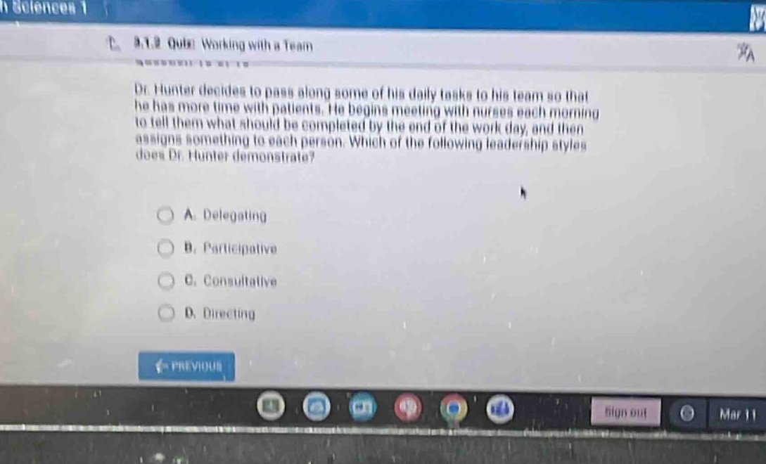 8.1.2 quiz: working with a team dr. hunter decides to pass along some of his daily tasks to his team so that he has more time with patients. he begins meeting with nurses each morning to tell them what should be completed by the end of the work - day, and then assigns something to each person. which of the following leadership styles does dr. hunter demonstrate? a. delegating b. participative c. consultative d. directing