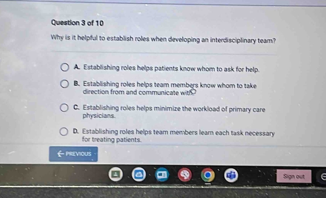 question 3 of 10 why is it helpful to establish roles when developing an interdisciplinary team? a. establishing roles helps patients know whom to ask for help. b. establishing roles helps team members know whom to take direction from and communicate with. c. establishing roles helps minimize the workload of primary care physicians. d. establishing roles helps team members learn each task necessary for treating patients.