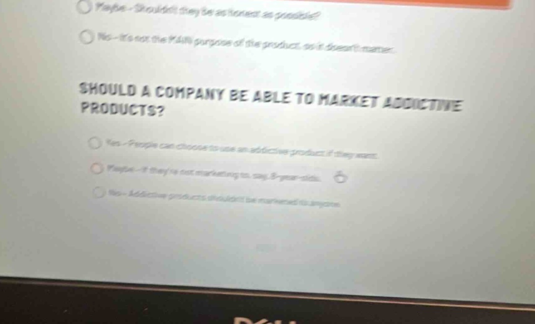 should a company be able to market addictive products?\nyes - people can choose to use an addictive product if they want.\nmaybe - if theyre not marketing to, say, 8 - year - olds.\nno - addictive products shouldnt be marketed to anyone.\nmaybe - shouldnt they be as honest as possible?\nno - its not the main purpose of the product, so it doesnt matter.