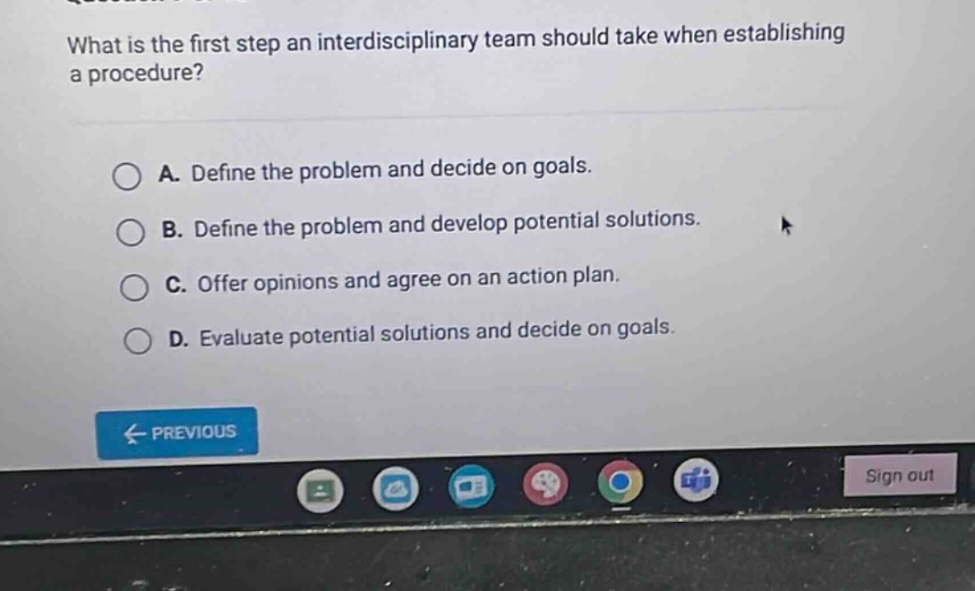 what is the first step an interdisciplinary team should take when establishing a procedure?\na. define the problem and decide on goals.\nb. define the problem and develop potential solutions.\nc. offer opinions and agree on an action plan.\nd. evaluate potential solutions and decide on goals.