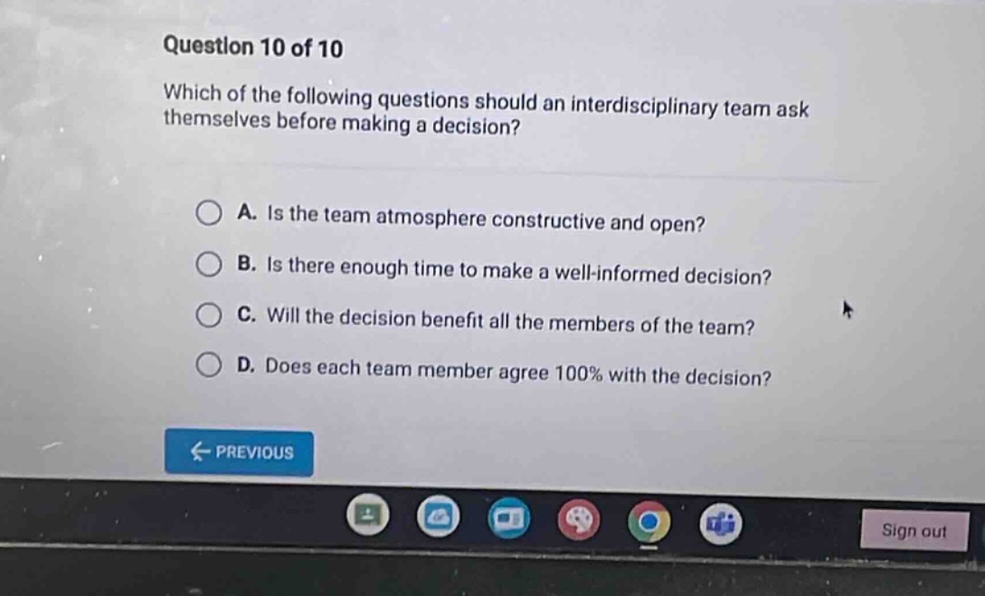 question 10 of 10 which of the following questions should an interdisciplinary team ask themselves before making a decision? a. is the team atmosphere constructive and open? b. is there enough time to make a well - informed decision? c. will the decision benefit all the members of the team? d. does each team member agree 100% with the decision?