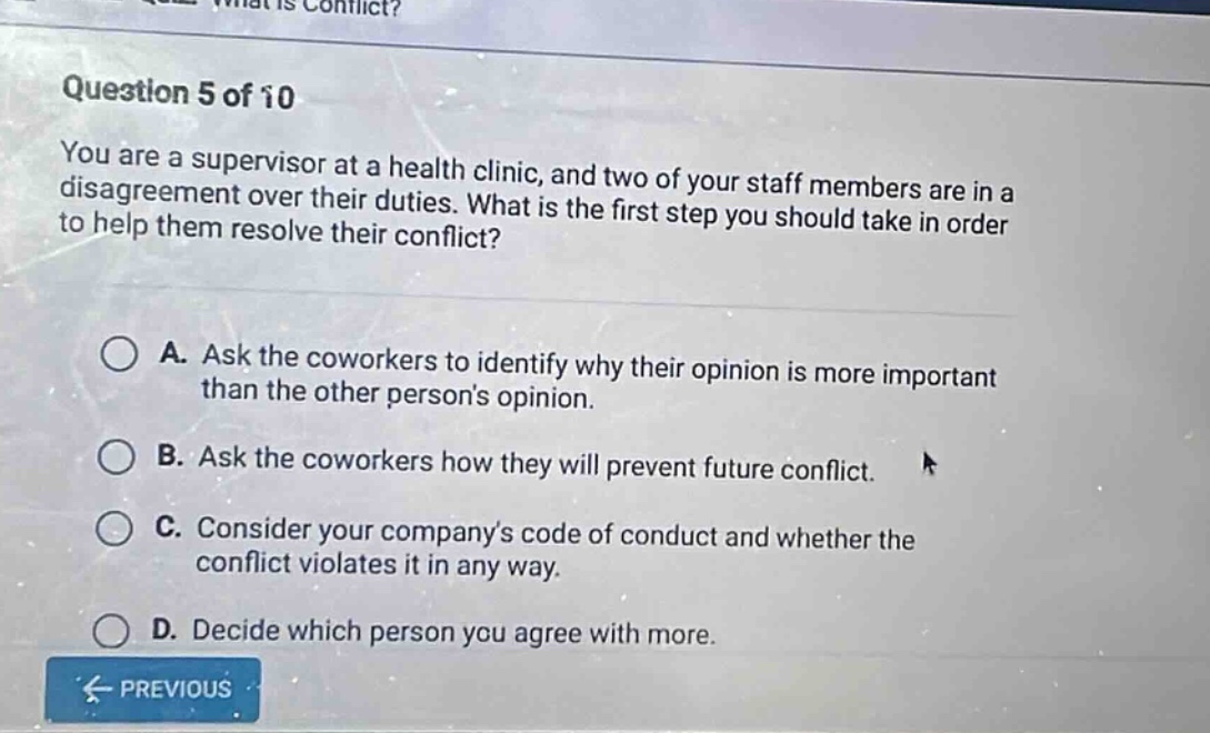 question 5 of 10 you are a supervisor at a health clinic, and two of your staff members are in a disagreement over their duties. what is the first step you should take in order to help them resolve their conflict? a. ask the coworkers to identify why their opinion is more important than the other persons opinion. b. ask the coworkers how they will prevent future conflict. c. consider your companys code of conduct and whether the conflict violates it in any way. d. decide which person you agree with more.