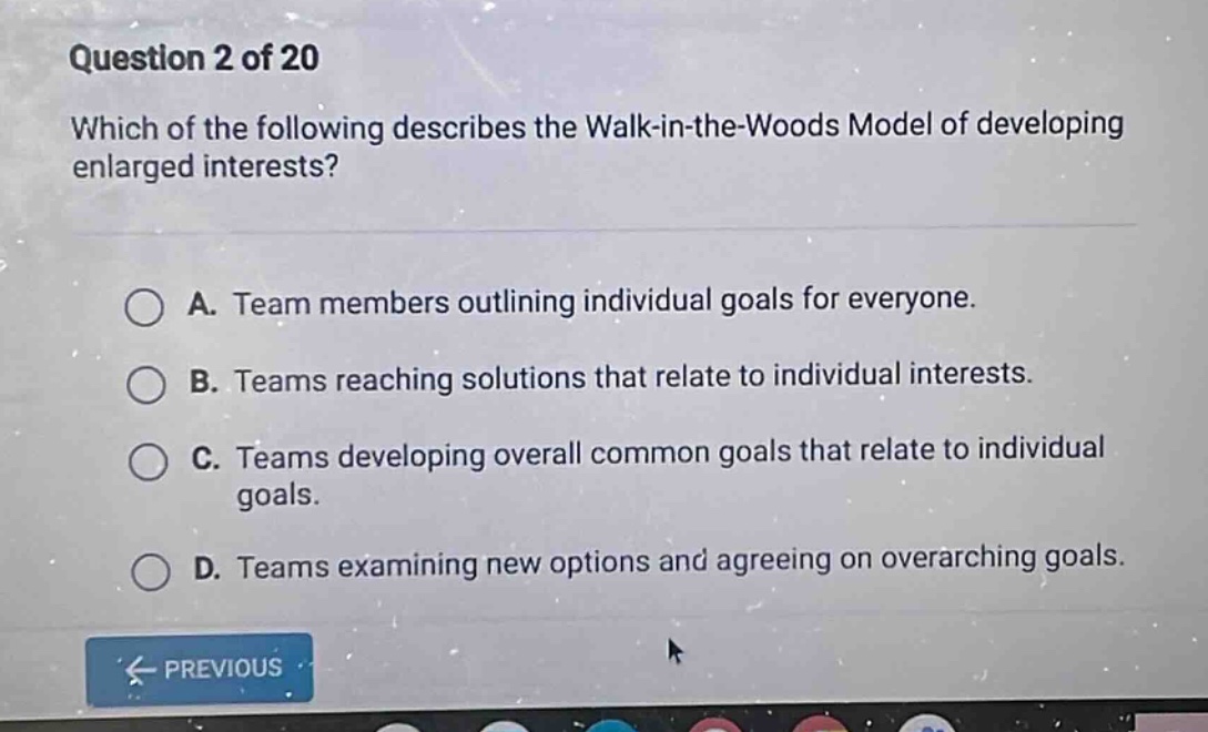 question 2 of 20 which of the following describes the walk - in - the - woods model of developing enlarged interests? a. team members outlining individual goals for everyone. b. teams reaching solutions that relate to individual interests. c. teams developing overall common goals that relate to individual goals. d. teams examining new options and agreeing on overarching goals.