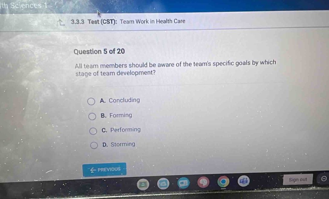 3.3.3 test (cst): team work in health care\nquestion 5 of 20\nall team members should be aware of the teams specific goals by which stage of team development?\na. concluding\nb. forming\nc. performing\nd. storming