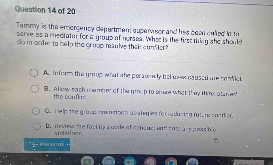 question 14 of 20\ntammy is the emergency department supervisor and has been called in to serve as a mediator for a group of nurses. what is the first thing she should do in order to help the group resolve their conflict?\na. inform the group what she personally believes caused the conflict.\nb. allow each member of the group to share what they think started the conflict.\nc. help the group brainstorm strategies for reducing future conflict.\nd. review the facilitys code of conduct and note any possible violations.