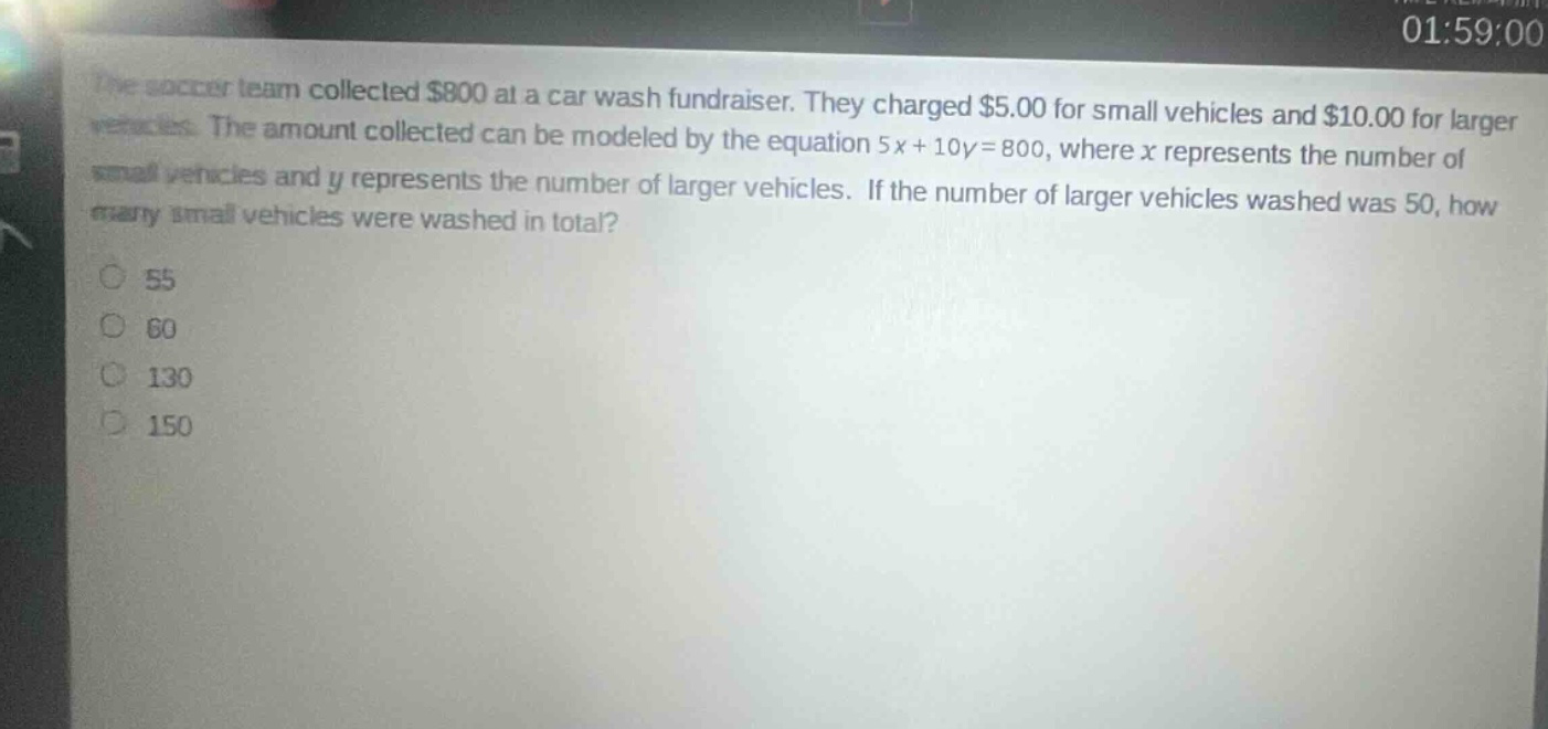 the soccer team collected $800 at a car wash fundraiser. they charged $5.00 for small vehicles and $10.00 for larger vehicles. the amount collected can be modeled by the equation 5x + 10y = 800, where x represents the number of small vehicles and y represents the number of larger vehicles. if the number of larger vehicles washed was 50, how many small vehicles were washed in total?\n55\n60\n130\n150