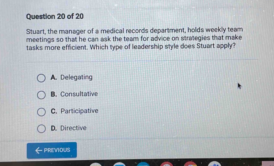 question 20 of 20 stuart, the manager of a medical records department, holds weekly team meetings so that he can ask the team for advice on strategies that make tasks more efficient. which type of leadership style does stuart apply? a. delegating b. consultative c. participative d. directive