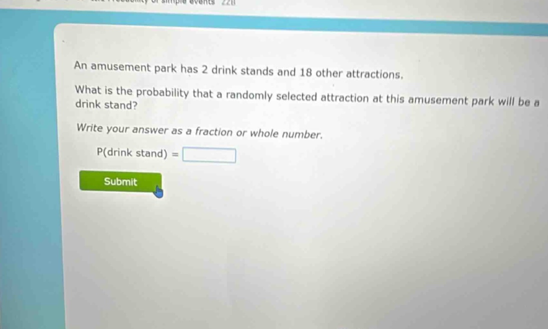 an amusement park has 2 drink stands and 18 other attractions. what is the probability that a randomly selected attraction at this amusement park will be a drink stand? write your answer as a fraction or whole number. p(drink stand) =
