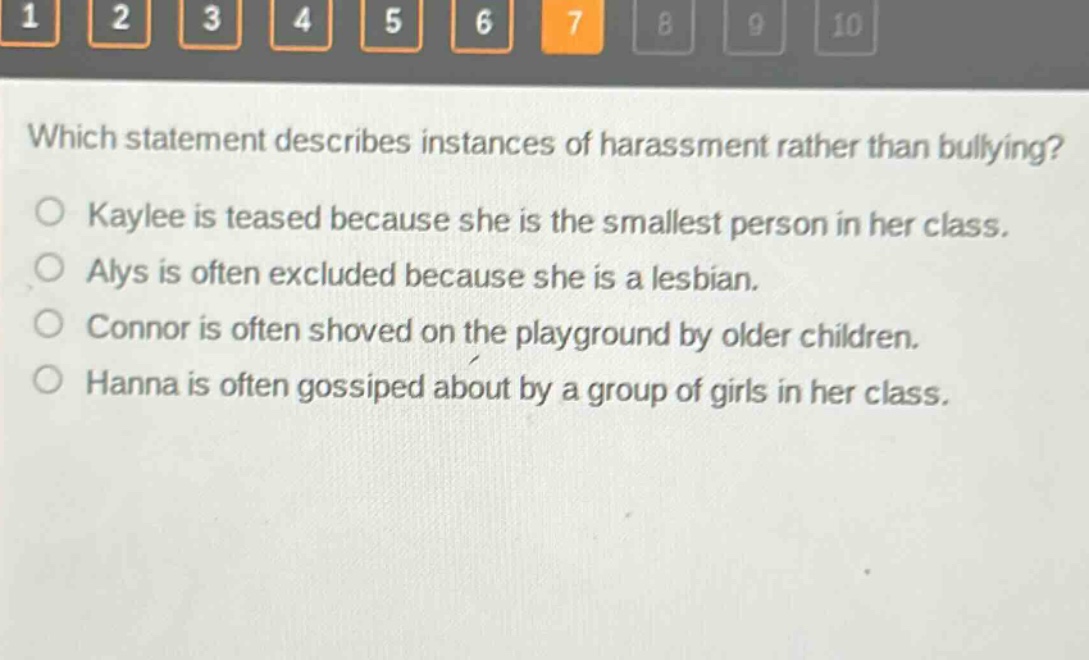 which statement describes instances of harassment rather than bullying? kaylee is teased because she is the smallest person in her class. alys is often excluded because she is a lesbian. connor is often shoved on the playground by older children. hanna is often gossiped about by a group of girls in her class.