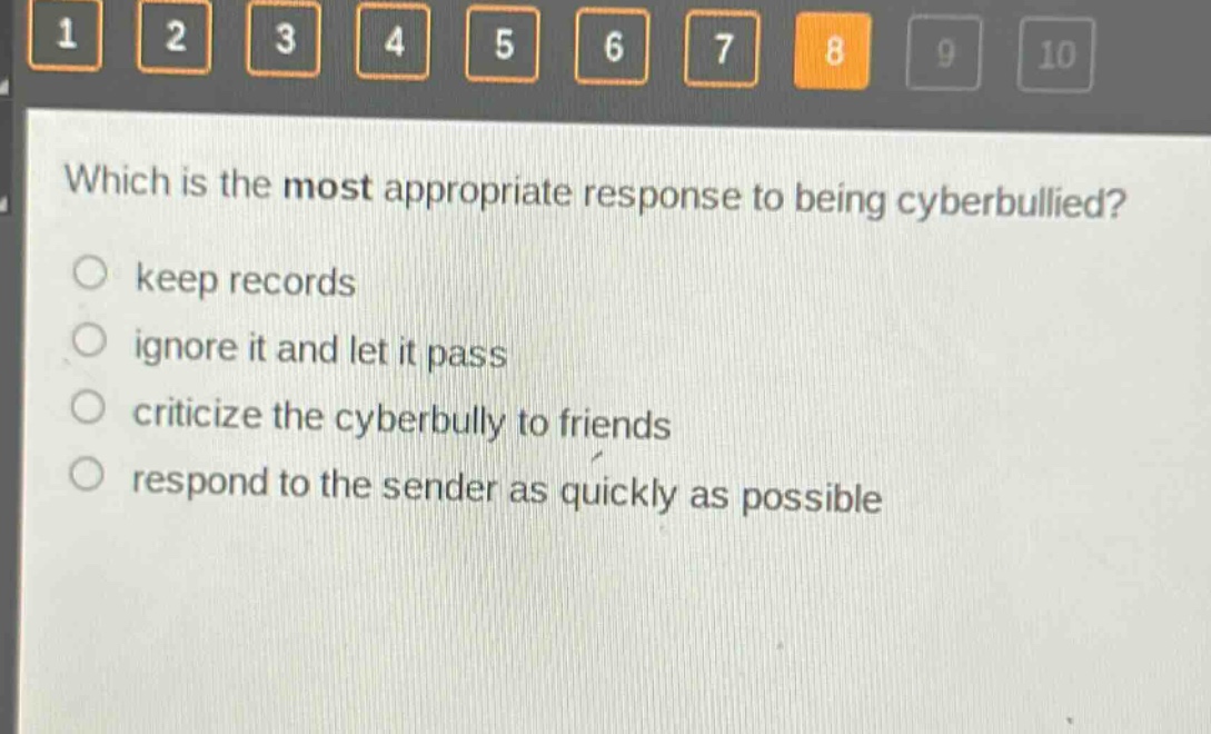 which is the most appropriate response to being cyberbullied? keep records ignore it and let it pass criticize the cyberbully to friends respond to the sender as quickly as possible