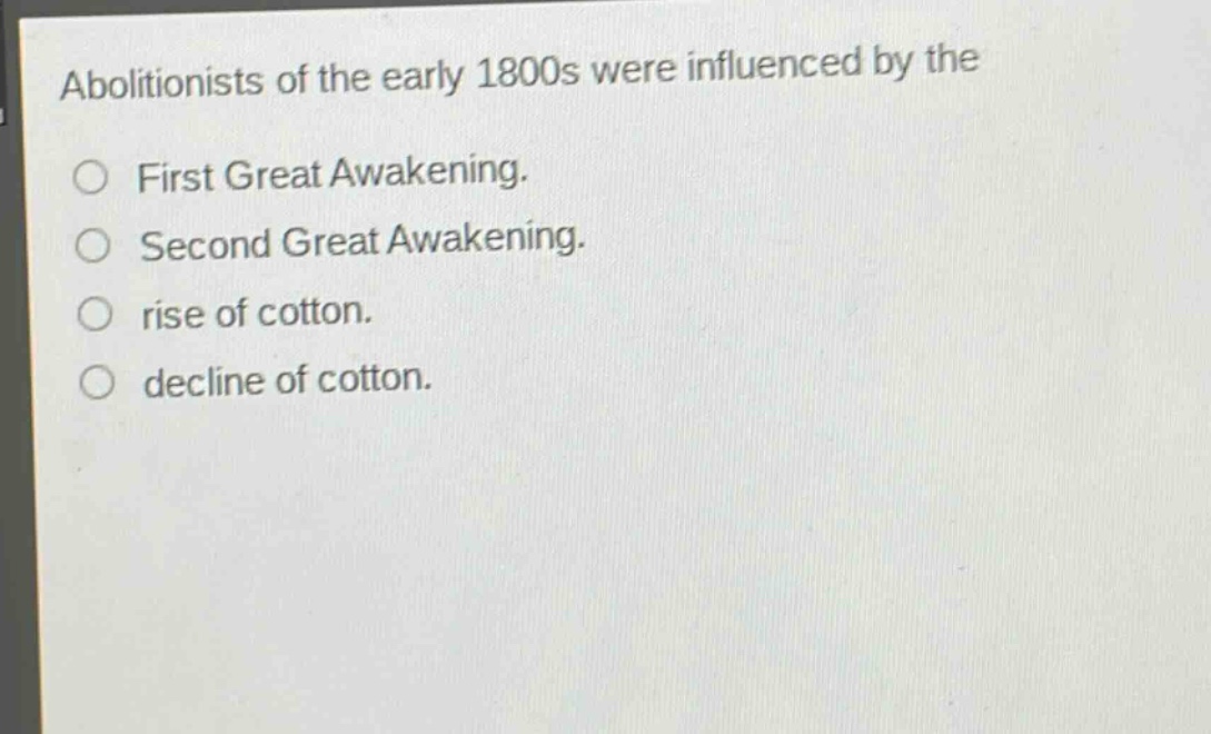 abolitionists of the early 1800s were influenced by the\nfirst great awakening.\nsecond great awakening.\nrise of cotton.\ndecline of cotton.
