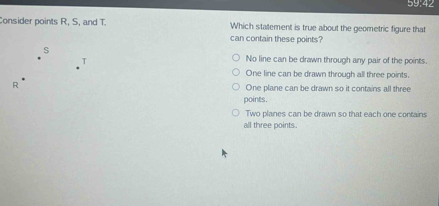 consider points r, s, and t. which statement is true about the geometric figure that can contain these points? no line can be drawn through any pair of the points. one line can be drawn through all three points. one plane can be drawn so it contains all three points. two planes can be drawn so that each one contains all three points.