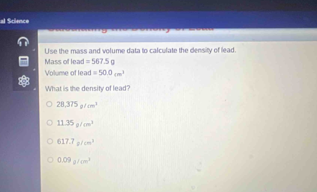 use the mass and volume data to calculate the density of lead. mass of lead = 567.5 g volume of lead = 50.0 cm³ what is the density of lead? 28,375 g/cm³ 11.35 g/cm³ 617.7 g/cm³ 0.09 g/cm³