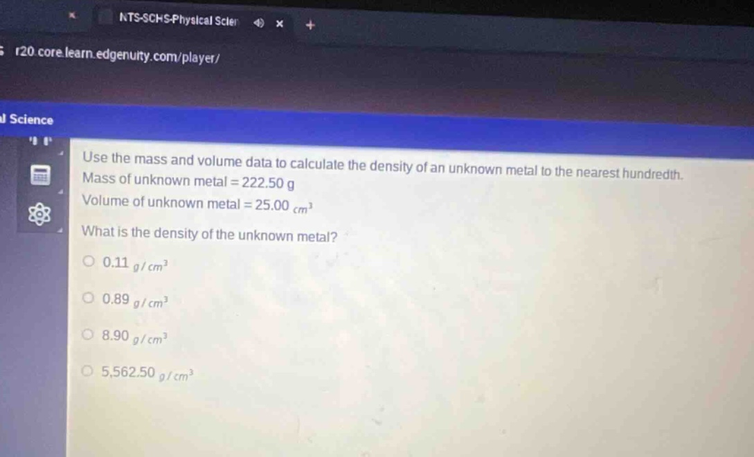 use the mass and volume data to calculate the density of an unknown metal to the nearest hundredth. mass of unknown metal = 222.50 g volume of unknown metal = 25.00 cm³ what is the density of the unknown metal? 0.11 g/cm³ 0.89 g/cm³ 8.90 g/cm³ 5,562.50 g/cm³