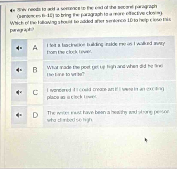 shiv needs to add a sentence to the end of the second paragraph (sentences 6 - 10) to bring the paragraph to a more effective closing. which of the following should be added after sentence 10 to help close this paragraph? a i felt a fascination building inside me as i walked away from the clock tower. b what made the poet get up high and when did he find the time to write? c i wondered if i could create art if i were in an exciting place as a clock tower. d the writer must have been a healthy and strong person who climbed so high.
