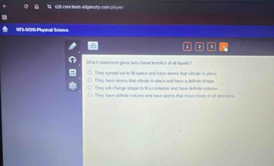 which statement gives two characteristics of all liquids? they spread out to fill space and have atoms that vibrate in place. they have atoms that vibrate in place and have a definite shape. they will change shape to fit a container and have definite volume. they have definite volume and have atoms that move freely in all directions.