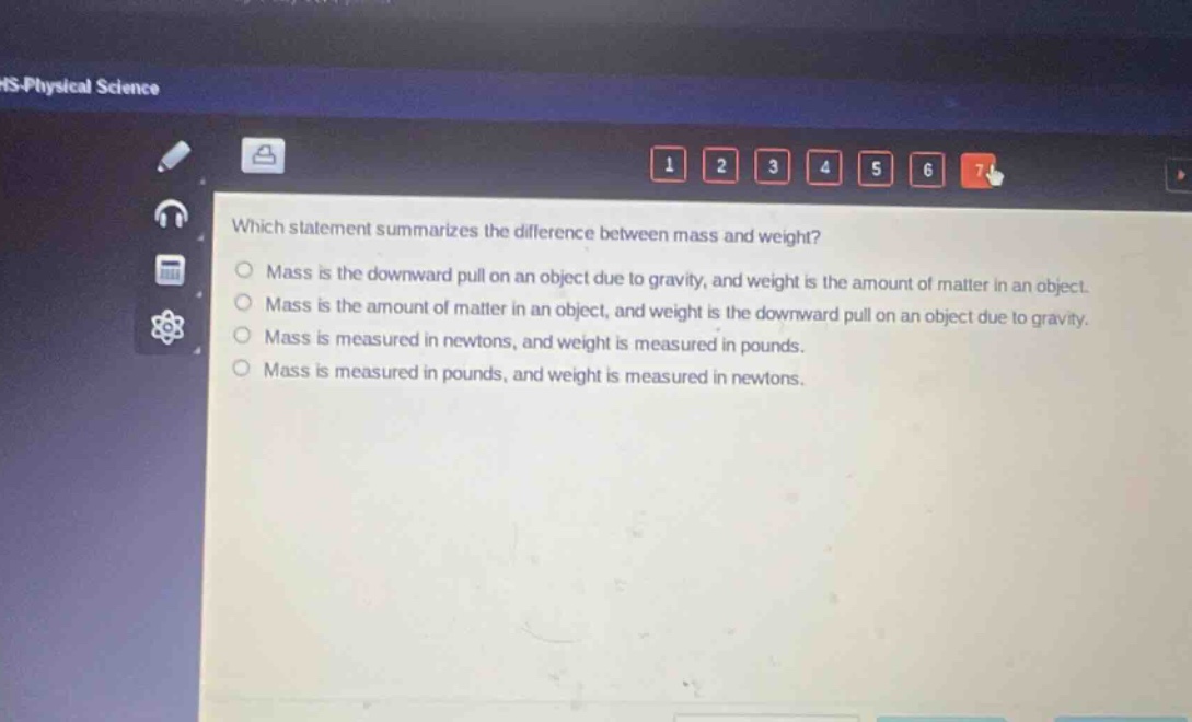which statement summarizes the difference between mass and weight? mass is the downward pull on an object due to gravity, and weight is the amount of matter in an object. mass is the amount of matter in an object, and weight is the downward pull on an object due to gravity. mass is measured in newtons, and weight is measured in pounds. mass is measured in pounds, and weight is measured in newtons.