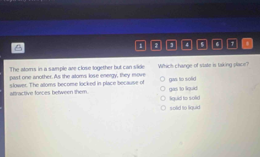 the atoms in a sample are close together but can slide past one another. as the atoms lose energy, they move slower. the atoms become locked in place because of attractive forces between them. which change of state is taking place? gas to solid gas to liquid liquid to solid solid to liquid