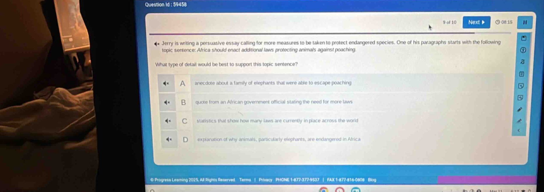 jerry is writing a persuasive essay calling for more measures to be taken to protect endangered species. one of his paragraphs starts with the following topic sentence: africa should enact additional laws protecting animals against poaching. what type of detail would be best to support this topic sentence? a anecdote about a family of elephants that were able to escape poaching b quote from an african government official stating the need for more laws c statistics that show how many laws are currently in place across the world d explanation of why animals, particularly elephants, are endangered in africa