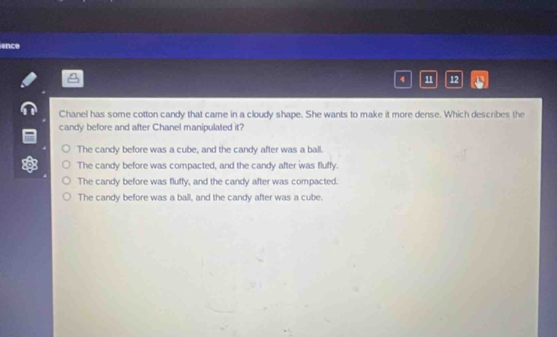 chanel has some cotton candy that came in a cloudy shape. she wants to make it more dense. which describes the candy before and after chanel manipulated it? the candy before was a cube, and the candy after was a ball. the candy before was compacted, and the candy after was fluffy. the candy before was fluffy, and the candy after was compacted. the candy before was a ball, and the candy after was a cube.