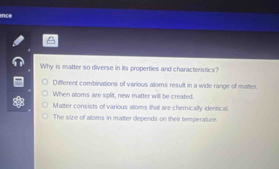 why is matter so diverse in its properties and characteristics? different combinations of various atoms result in a wide range of matter. when atoms are split, new matter will be created. matter consists of various atoms that are chemically identical. the size of atoms in matter depends on their temperature.
