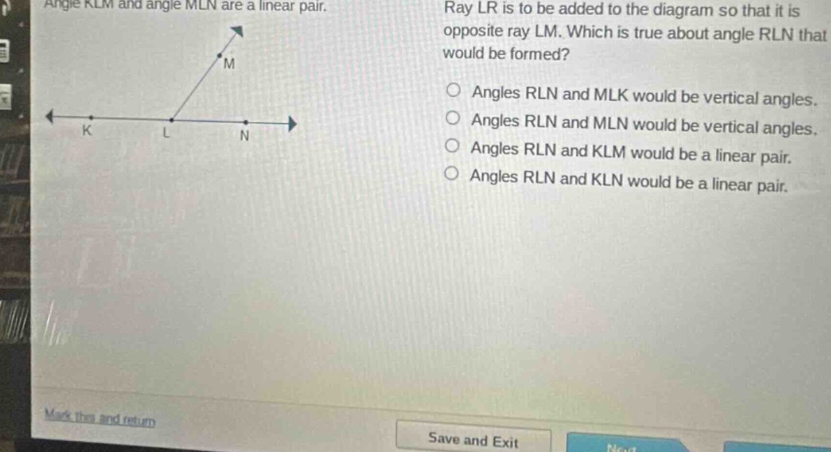 angle klm and angle mln are a linear pair. ray lr is to be added to the diagram so that it is opposite ray lm. which is true about angle rln that would be formed? angles rln and mlk would be vertical angles. angles rln and mln would be vertical angles. angles rln and klm would be a linear pair. angles rln and kln would be a linear pair.