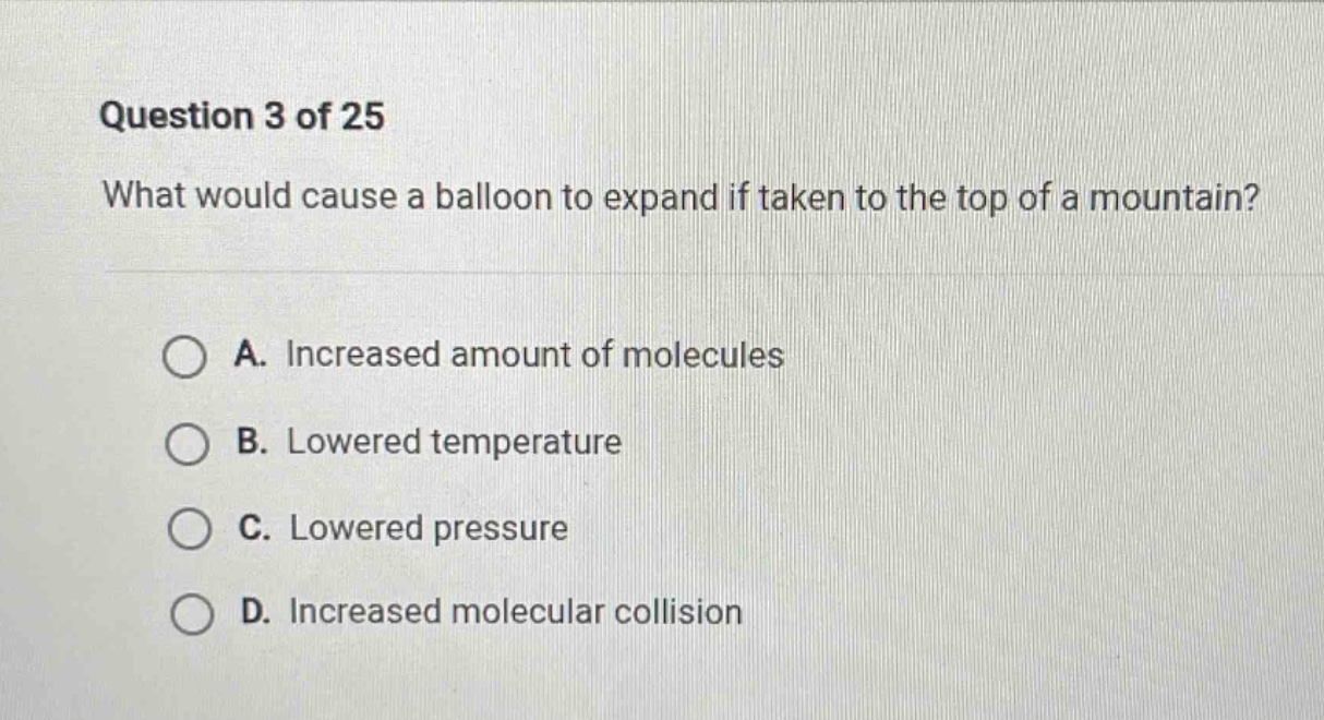 question 3 of 25 what would cause a balloon to expand if taken to the top of a mountain? a. increased amount of molecules b. lowered temperature c. lowered pressure d. increased molecular collision
