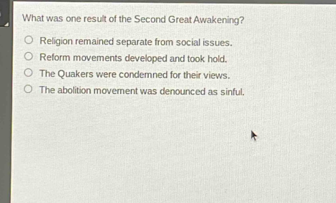 what was one result of the second great awakening?\nreligion remained separate from social issues.\nreform movements developed and took hold.\nthe quakers were condemned for their views.\nthe abolition movement was denounced as sinful.