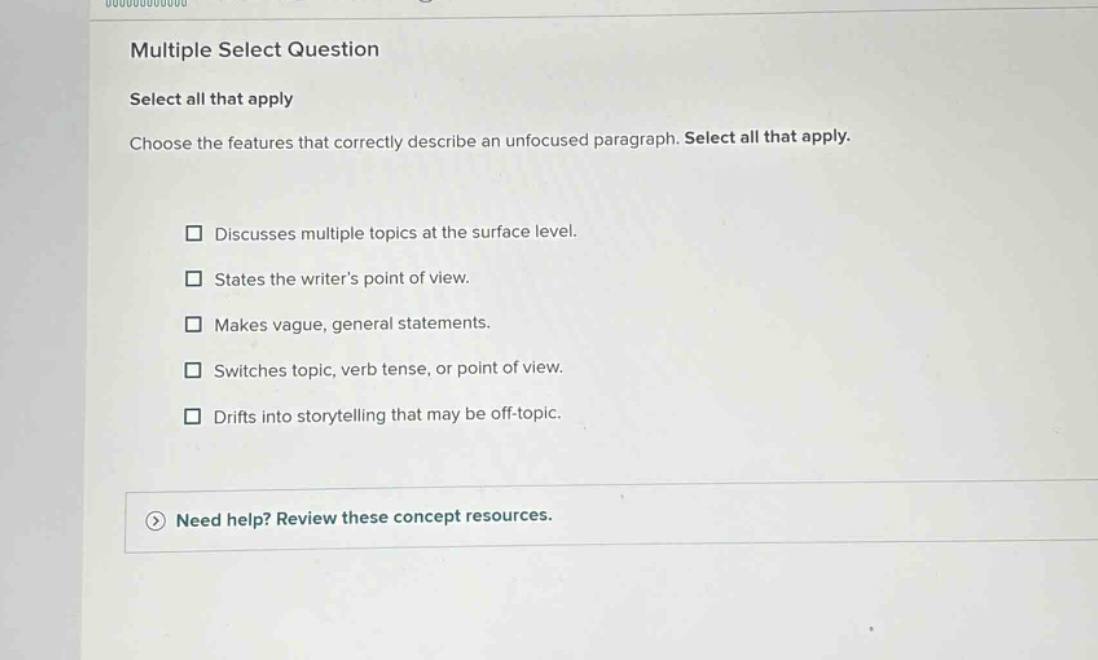 multiple select question select all that apply choose the features that correctly describe an unfocused paragraph. select all that apply. discusses multiple topics at the surface level. states the writers point of view. makes vague, general statements. switches topic, verb tense, or point of view. drifts into storytelling that may be off - topic. need help? review these concept resources.