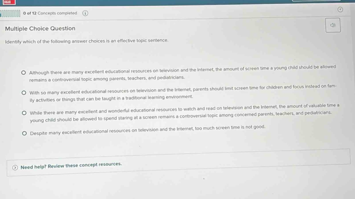 multiple choice question identify which of the following answer choices is an effective topic sentence. although there are many excellent educational resources on television and the internet, the amount of screen - time a young child should be allowed remains a controversial topic among parents, teachers, and pediatricians. with so many excellent educational resources on television and the internet, parents should limit screen time for children and focus instead on family activities or things that can be taught in a traditional learning environment. while there are many excellent and wonderful educational resources to watch and read on television and the internet, the amount of valuable time a young child should be allowed to spend staring at a screen remains a controversial topic among concerned parents, teachers, and pediatricians. despite many excellent educational resources on television and the internet, too much screen time is not good. need help? review these concept resources.
