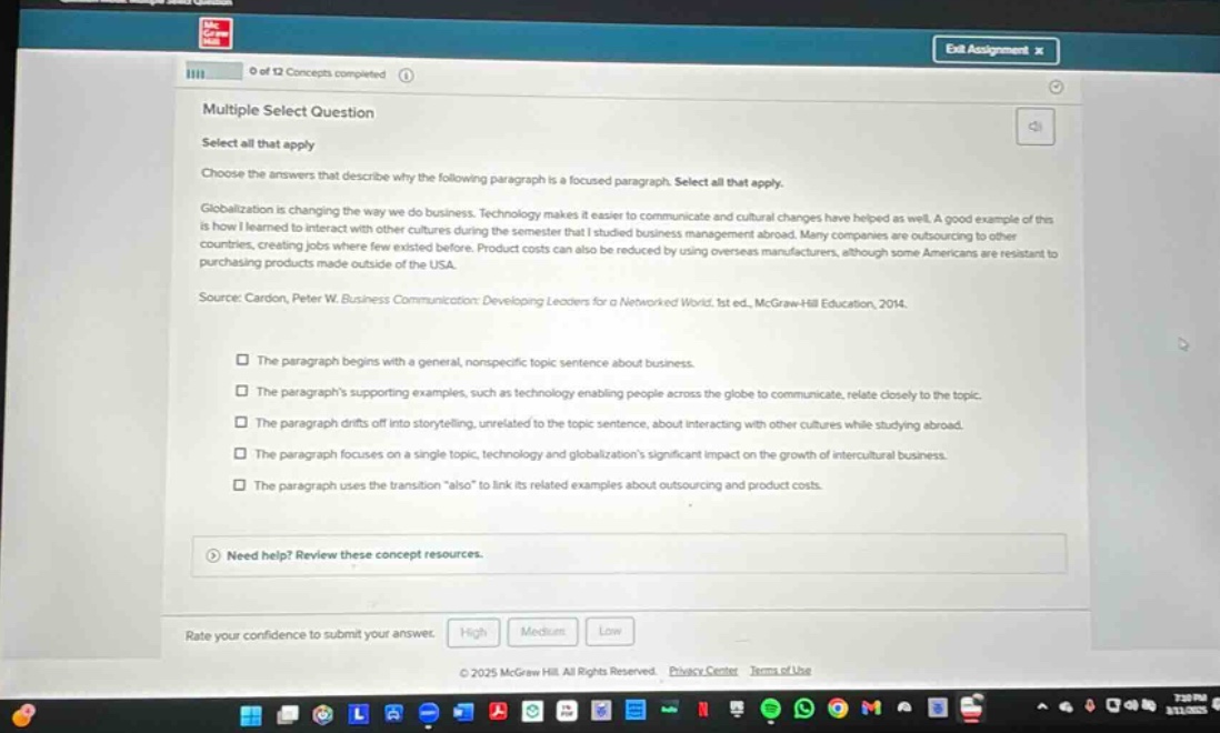 multiple select question select all that apply choose the answers that describe why the following paragraph is a focused paragraph. select all that apply. globalization is changing the way we do business. technology makes it easier to communicate and cultural changes have helped as well. a good example of this is how i learned to interact with other cultures during the semester that i studied business management abroad. many companies are outsourcing to other countries, creating jobs where few existed before. product costs can also be reduced by using overseas manufacturers, although some americans are resistant to purchasing products made outside of the usa. source: cardon, peter w. business communication: developing leaders for a networked world. 1st ed., mcgraw - hill education, 2014. the paragraph begins with a general, nonspecific topic sentence about business. the paragraphs supporting examples, such as technology enabling people across the globe to communicate, relate closely to the topic. the paragraph drifts off into storytelling, unrelated to the topic sentence, about interacting with other cultures while studying abroad. the paragraph focuses on a single topic, technology and globalizations significant impact on the growth of intercultural business. the paragraph uses the transition \also\ to link its related examples about outsourcing and product costs. need help? review these concept resources. rate your confidence to submit your answer. high medium low