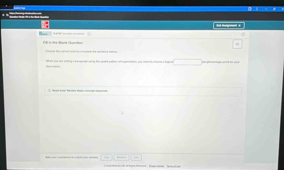 fill in the blank question\nchoose the correct word to complete the sentence below.\nwhen you are writing a paragraph using the spatial pattern of organization, you need to choose a logical blank for your description.\nneed help? review these concept resources.\nrate your confidence to submit your answer. high medium low