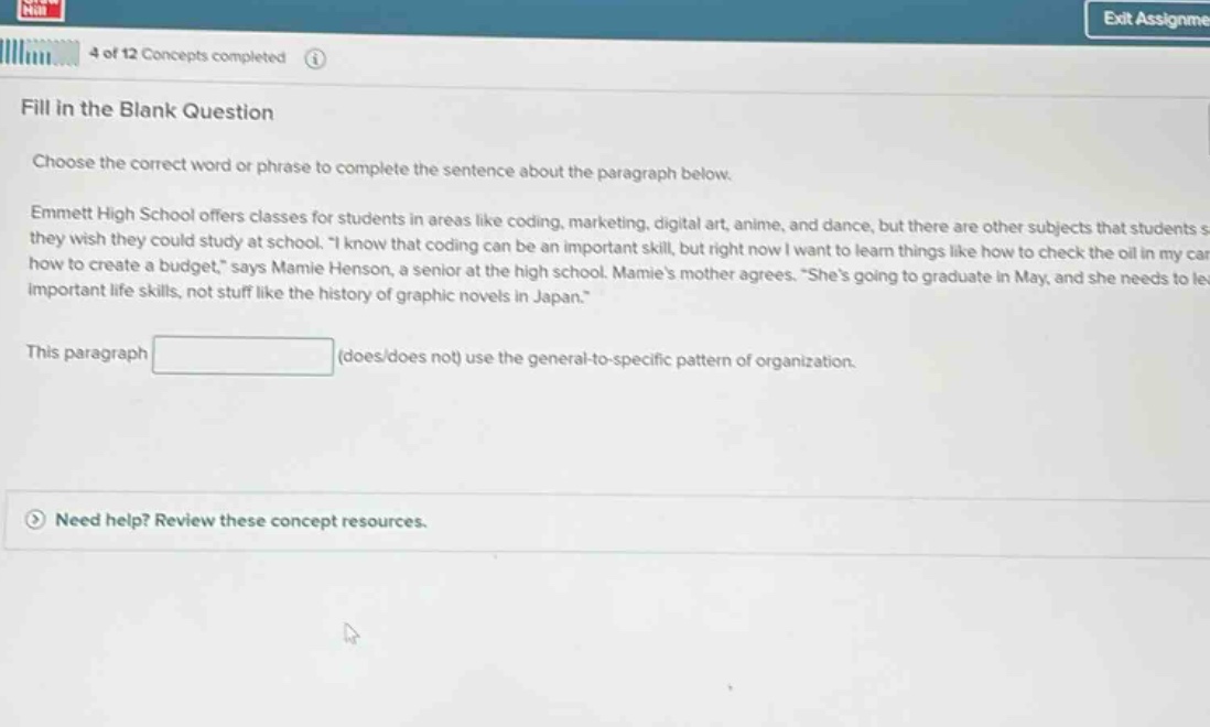 fill in the blank question\nchoose the correct word or phrase to complete the sentence about the paragraph below.\nemmett high school offers classes for students in areas like coding, marketing, digital art, anime, and dance, but there are other subjects that students s they wish they could study at school. \i know that coding can be an important skill, but right now i want to learn things like how to check the oil in my car how to create a budget,\ says mamie henson, a senior at the high school. mamies mother agrees. \shes going to graduate in may, and she needs to le important life - skills, not stuff like the history of graphic novels in japan.\\nthis paragraph (does/does not) use the general - to - specific pattern of organization.\nneed help? review these concept resources.