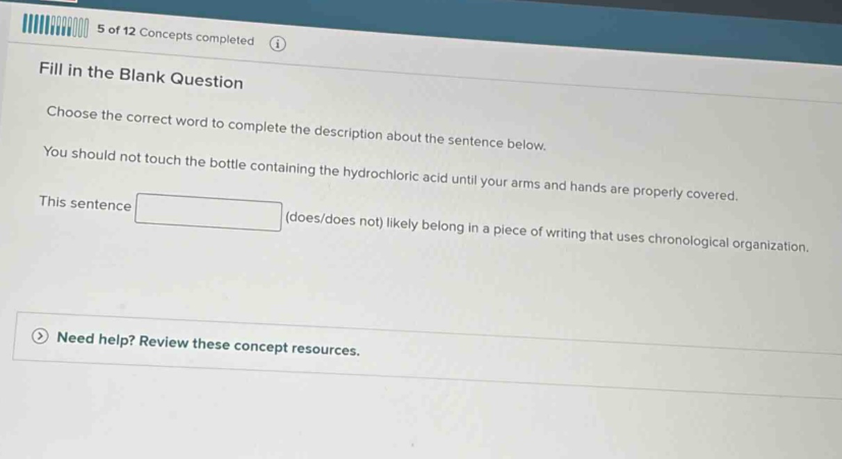 5 of 12 concepts completed fill in the blank question choose the correct word to complete the description about the sentence below. you should not touch the bottle containing the hydrochloric acid until your arms and hands are properly covered. this sentence (does/does not) likely belong in a piece of writing that uses chronological organization. need help? review these concept resources.