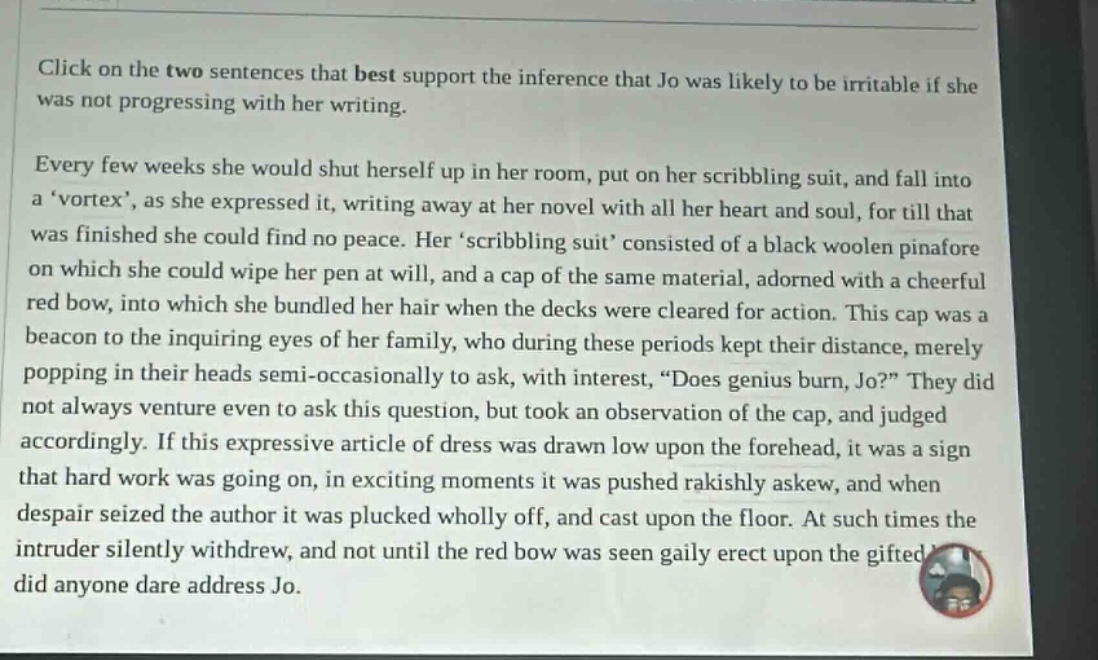 click on the two sentences that best support the inference that jo was likely to be irritable if she was not progressing with her writing. every few weeks she would shut herself up in her room, put on her scribbling suit, and fall into a vortex, as she expressed it, writing away at her novel with all her heart and soul, for till that was finished she could find no peace. herscribbling suit consisted of a black woolen pinafore on which she could wipe her pen at will, and a cap of the same material, adorned with a cheerful red bow, into which she bundled her hair when the decks were cleared for action. this cap was a beacon to the inquiring eyes of her family, who during these periods kept their distance, merely popping in their heads semi - occasionally to ask, with interest, does genius burn, jo? they did not always venture even to ask this question, but took an observation of the cap, and judged accordingly. if this expressive article of dress was drawn low upon the forehead, it was a sign that hard work was going on, in exciting moments it was pushed rakishly askew, and when despair seized the author it was plucked wholly off, and cast upon the floor. at such times the intruder silently withdrew, and not until the red bow was seen gaily erect upon the gifted did anyone dare address jo.