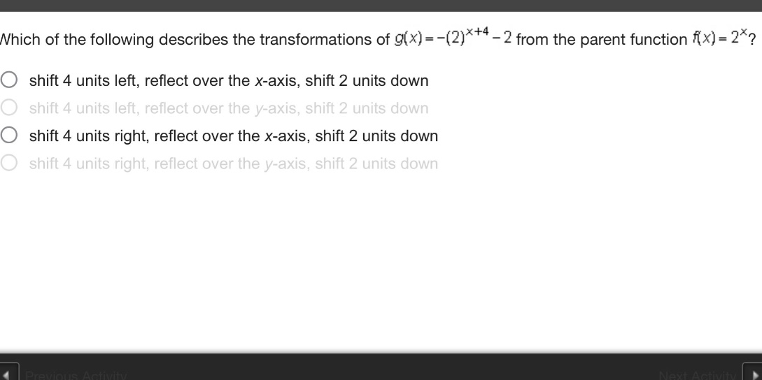 which of the following describes the transformations of g(x)=-(2)^(x + 4)-2 from the parent function f(x)=2^x? shift 4 units left, reflect over the x - axis, shift 2 units down shift 4 units left, reflect over the y - axis, shift 2 units down shift 4 units right, reflect over the x - axis, shift 2 units down shift 4 units right, reflect over the y - axis, shift 2 units down