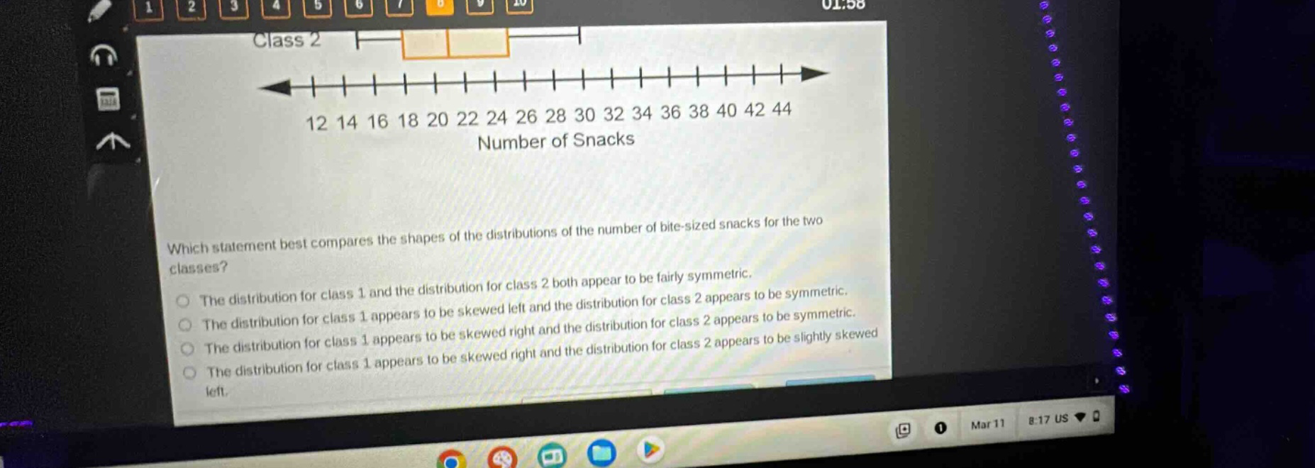 class 2\n12 14 16 18 20 22 24 26 28 30 32 34 36 38 40 42 44\nnumber of snacks\nwhich statement best compares the shapes of the distributions of the number of bite - sized snacks for the two classes?\nthe distribution for class 1 and the distribution for class 2 both appear to be fairly symmetric.\nthe distribution for class 1 appears to be skewed left and the distribution for class 2 appears to be symmetric.\nthe distribution for class 1 appears to be skewed right and the distribution for class 2 appears to be symmetric.\nthe distribution for class 1 appears to be skewed right and the distribution for class 2 appears to be slightly skewed left.