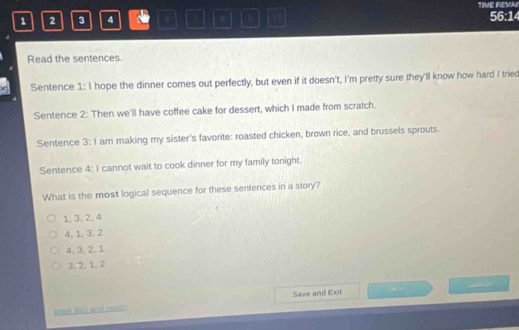 read the sentences. sentence 1: i hope the dinner comes out perfectly, but even if it doesnt, im pretty sure theyll know how hard i tried. sentence 2: then well have coffee cake for dessert, which i made from scratch. sentence 3: i am making my sisters favorite: roasted chicken, brown rice, and brussels sprouts. sentence 4: i cannot wait to cook dinner for my family tonight. what is the most logical sequence for these sentences in a story? 1,3,2,4 4,1,3,2 4,3,2,1 3,2,1,2