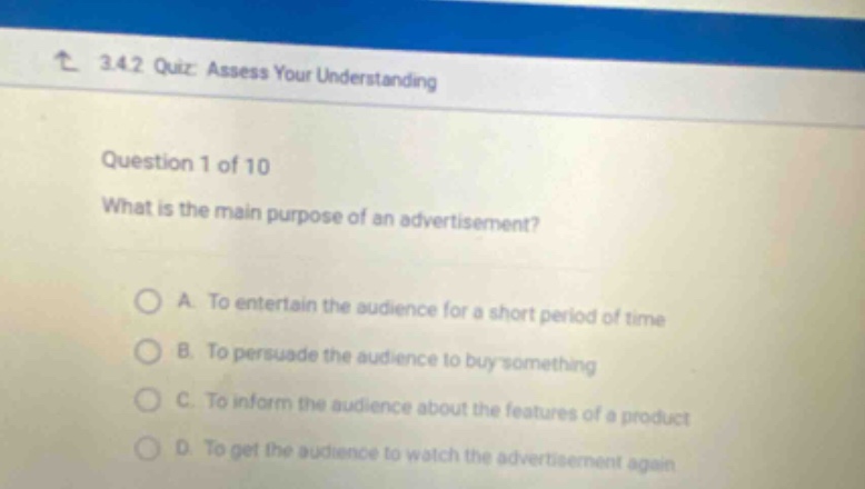 3.4.2 quiz: assess your understanding\nquestion 1 of 10\nwhat is the main purpose of an advertisement?\na. to entertain the audience for a short period of time\nb. to persuade the audience to buy something\nc. to inform the audience about the features of a product\nd. to get the audience to watch the advertisement again
