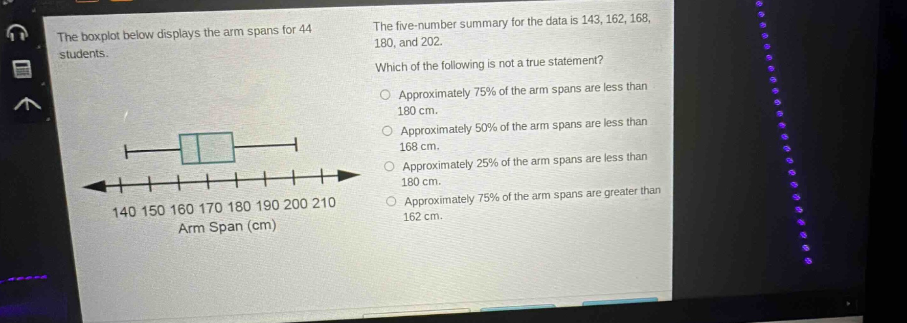the boxplot below displays the arm spans for 44 students. the five - number summary for the data is 143, 162, 168, 180, and 202. which of the following is not a true statement? approximately 75% of the arm spans are less than 180 cm. approximately 50% of the arm spans are less than 168 cm. approximately 25% of the arm spans are less than 180 cm. approximately 75% of the arm spans are greater than 162 cm.